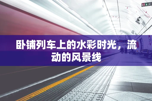 卧铺列车上的水彩时光，流动的风景线