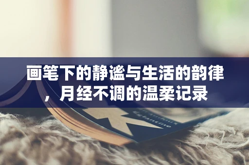 画笔下的静谧与生活的韵律，月经不调的温柔记录