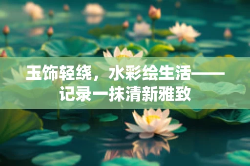 玉饰轻绕，水彩绘生活——记录一抹清新雅致