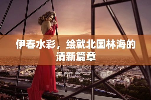 伊春水彩，绘就北国林海的清新篇章