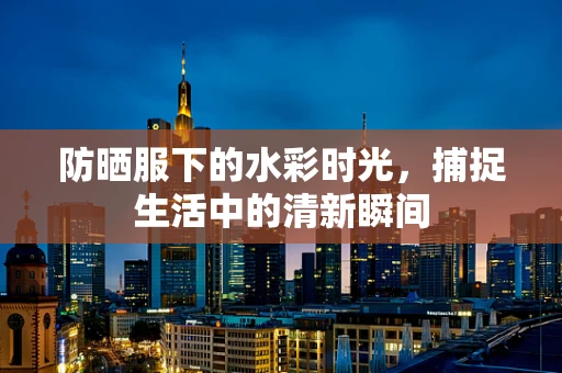 防晒服下的水彩时光，捕捉生活中的清新瞬间