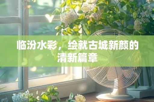 临汾水彩，绘就古城新颜的清新篇章