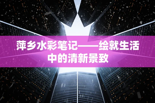 萍乡水彩笔记——绘就生活中的清新景致