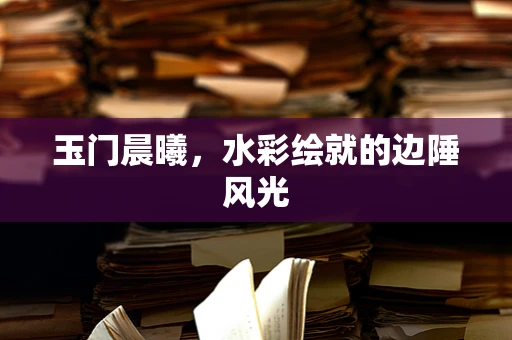 玉门晨曦，水彩绘就的边陲风光