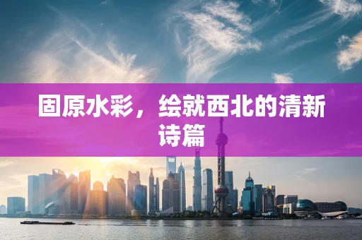 固原水彩，绘就西北的清新诗篇