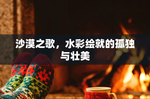 沙漠之歌，水彩绘就的孤独与壮美