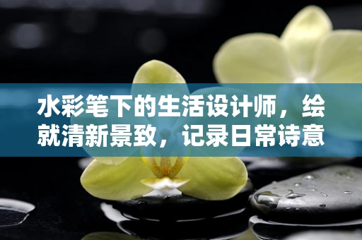 水彩笔下的生活设计师，绘就清新景致，记录日常诗意