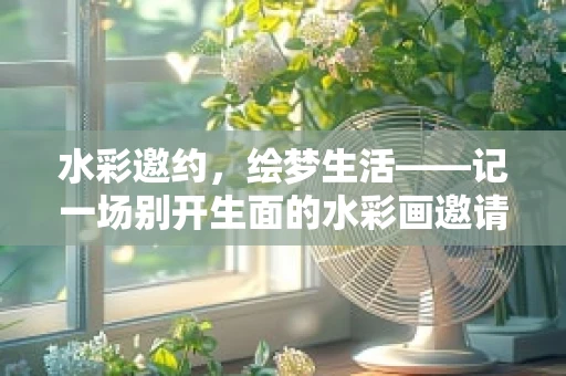 水彩邀约，绘梦生活——记一场别开生面的水彩画邀请赛