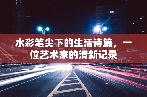水彩笔尖下的生活诗篇，一位艺术家的清新记录