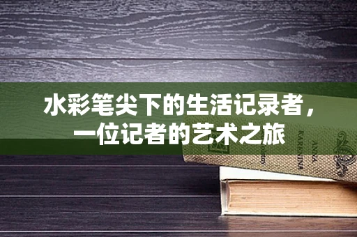 水彩笔尖下的生活记录者，一位记者的艺术之旅