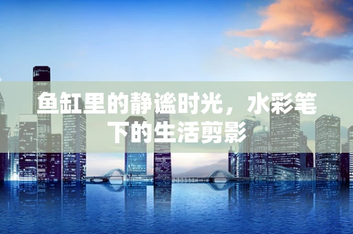 鱼缸里的静谧时光，水彩笔下的生活剪影