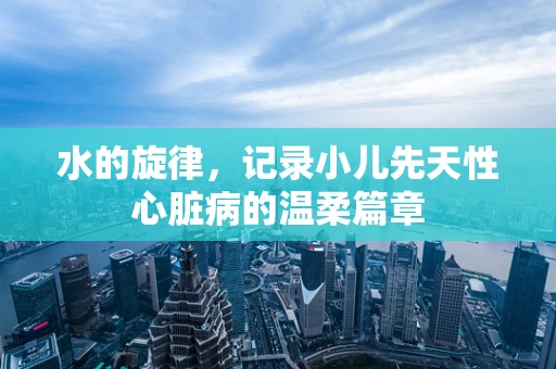 水的旋律，记录小儿先天性心脏病的温柔篇章