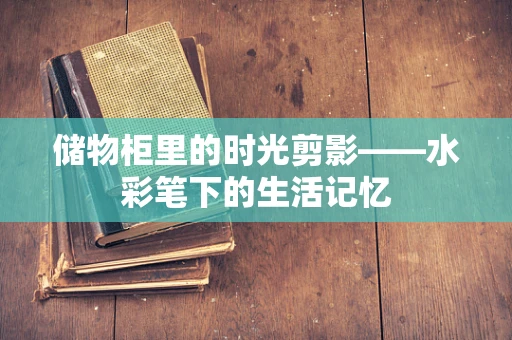 储物柜里的时光剪影——水彩笔下的生活记忆