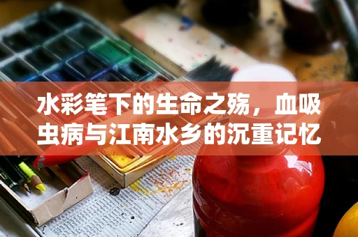 水彩笔下的生命之殇，血吸虫病与江南水乡的沉重记忆