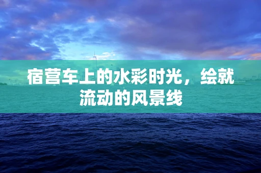 宿营车上的水彩时光，绘就流动的风景线