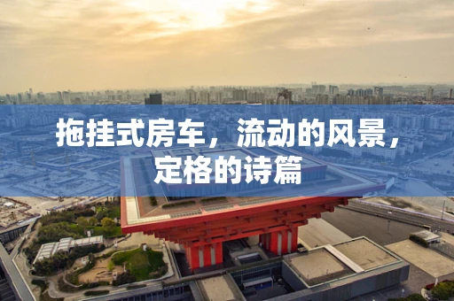 拖挂式房车，流动的风景，定格的诗篇