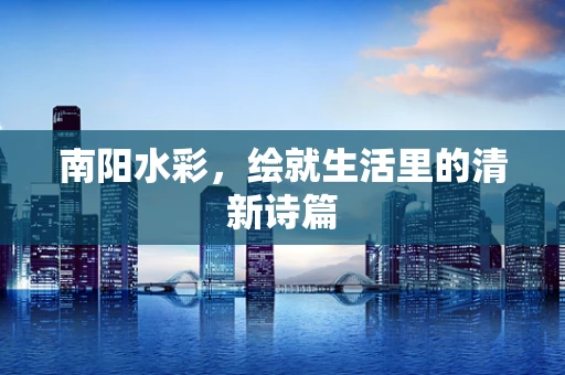 南阳水彩，绘就生活里的清新诗篇