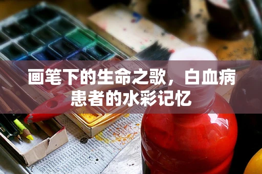 画笔下的生命之歌，白血病患者的水彩记忆