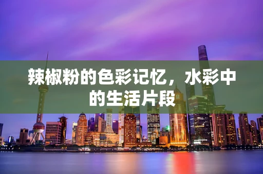 辣椒粉的色彩记忆，水彩中的生活片段