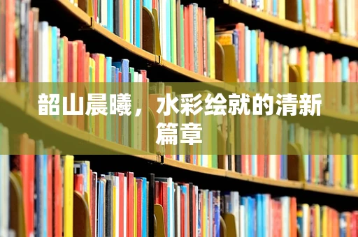 韶山晨曦，水彩绘就的清新篇章