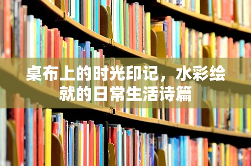 桌布上的时光印记，水彩绘就的日常生活诗篇