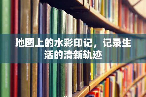 地图上的水彩印记，记录生活的清新轨迹