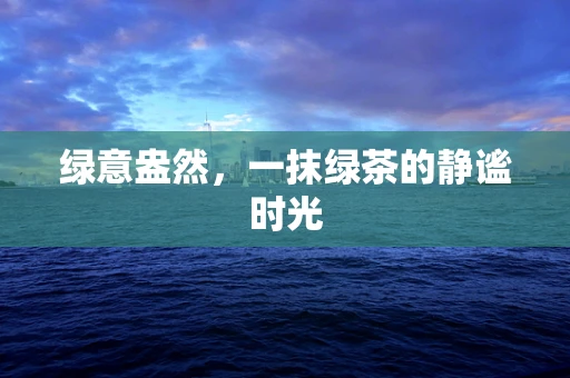 绿意盎然，一抹绿茶的静谧时光