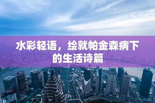 水彩轻语，绘就帕金森病下的生活诗篇