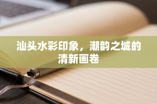 汕头水彩印象，潮韵之城的清新画卷