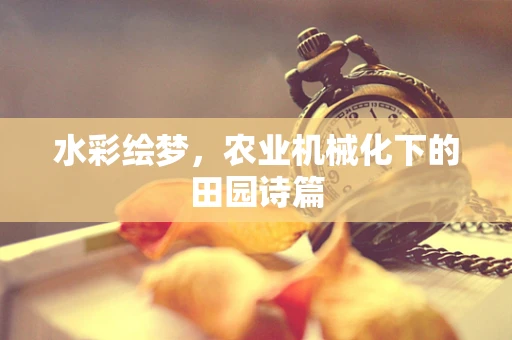 水彩绘梦，农业机械化下的田园诗篇