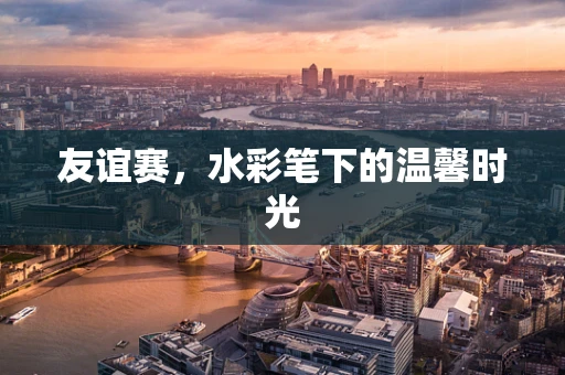 友谊赛，水彩笔下的温馨时光