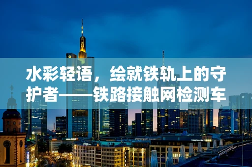 水彩轻语，绘就铁轨上的守护者——铁路接触网检测车