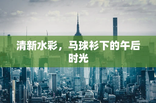 清新水彩，马球衫下的午后时光