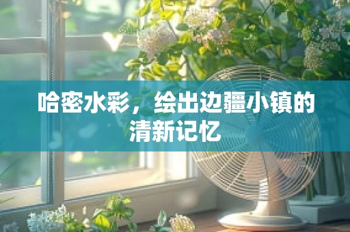 哈密水彩，绘出边疆小镇的清新记忆