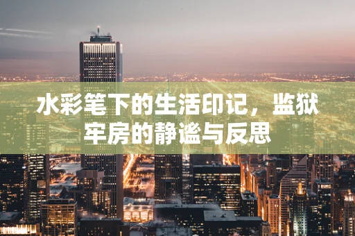水彩笔下的生活印记，监狱牢房的静谧与反思