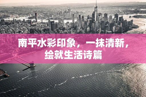 南平水彩印象，一抹清新，绘就生活诗篇