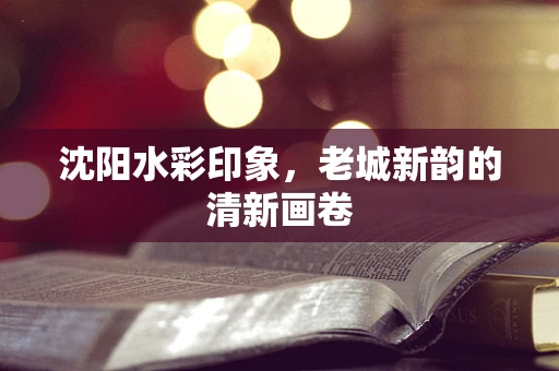 沈阳水彩印象，老城新韵的清新画卷