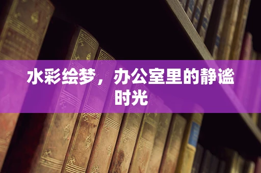 水彩绘梦，办公室里的静谧时光