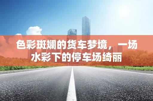 色彩斑斓的货车梦境，一场水彩下的停车场绮丽