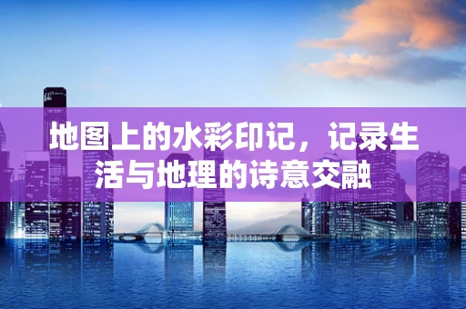 地图上的水彩印记，记录生活与地理的诗意交融