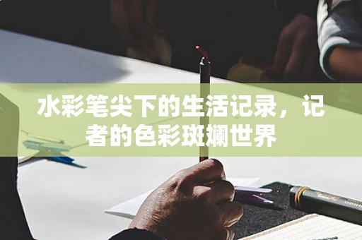 水彩笔尖下的生活记录，记者的色彩斑斓世界