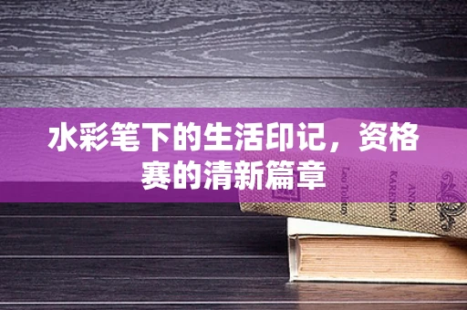 水彩笔下的生活印记，资格赛的清新篇章