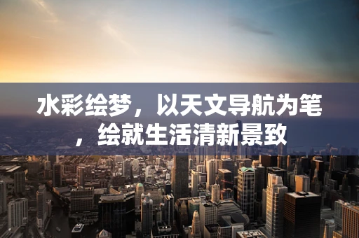 水彩绘梦，以天文导航为笔，绘就生活清新景致