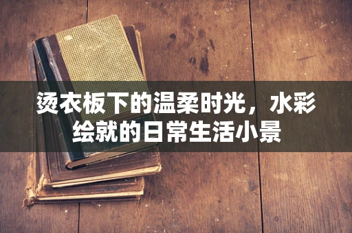 烫衣板下的温柔时光，水彩绘就的日常生活小景