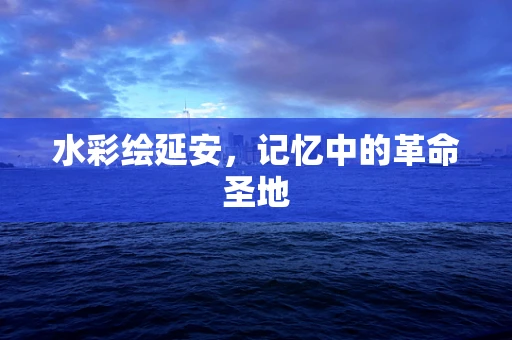水彩绘延安，记忆中的革命圣地