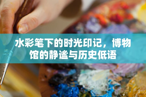 水彩笔下的时光印记，博物馆的静谧与历史低语