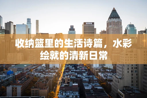收纳篮里的生活诗篇，水彩绘就的清新日常