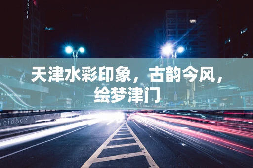 天津水彩印象，古韵今风，绘梦津门