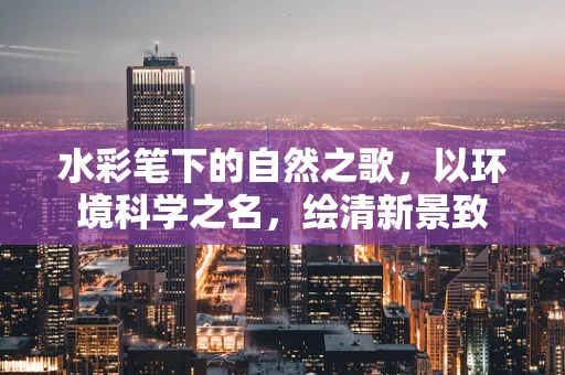 水彩笔下的自然之歌，以环境科学之名，绘清新景致