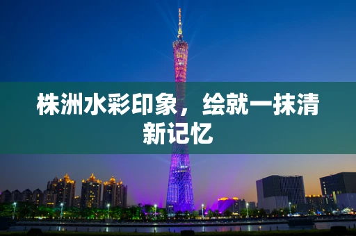 株洲水彩印象，绘就一抹清新记忆